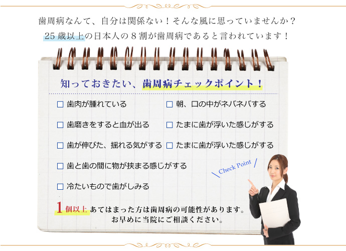 歯周病なんて、自分は関係ない！そんな風に思っていませんか？25歳以上の日本人の８割が歯周病であると言われています！知っておきたい、歯周病チェックポイント！歯磨きをすると血が出る 朝、口の中がネバネバする　歯磨きをすると血が出る　たまに歯が浮いた感じがする　歯が伸びた、揺れる気がする　口臭が気になる　歯と歯の間に物が挟まる感じがする　冷たいもので歯がしみる　1個以上あてはまった方は歯周病の可能性があります。お早めに当院にご相談ください