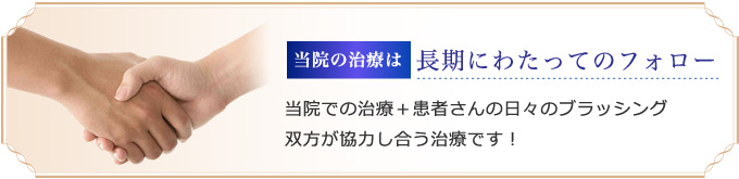 当院の治療は長期にわたってのフォロー 当院での治療＋患者さんの日々のブラッシング双方が協力し合う治療です！